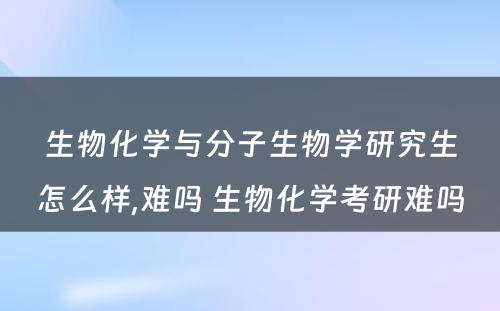 生物化学与分子生物学研究生怎么样,难吗 生物化学考研难吗