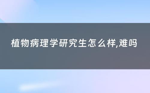 植物病理学研究生怎么样,难吗 