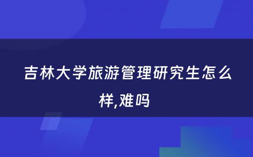 吉林大学旅游管理研究生怎么样,难吗 