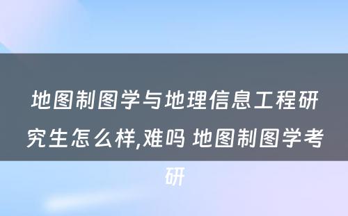 地图制图学与地理信息工程研究生怎么样,难吗 地图制图学考研