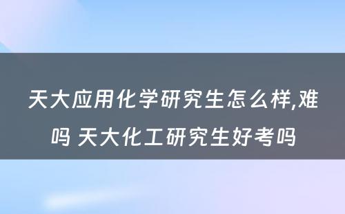 天大应用化学研究生怎么样,难吗 天大化工研究生好考吗