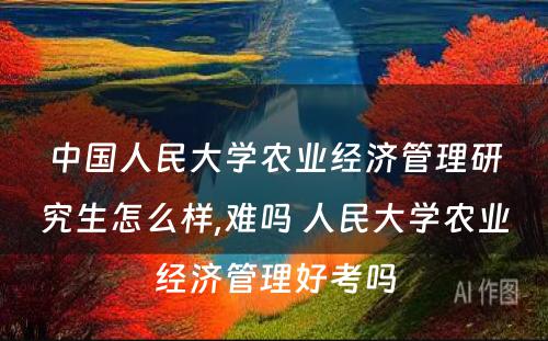 中国人民大学农业经济管理研究生怎么样,难吗 人民大学农业经济管理好考吗