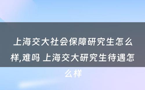 上海交大社会保障研究生怎么样,难吗 上海交大研究生待遇怎么样