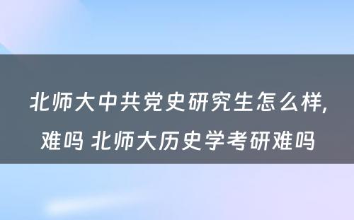 北师大中共党史研究生怎么样,难吗 北师大历史学考研难吗