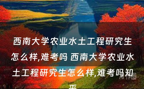 西南大学农业水土工程研究生怎么样,难考吗 西南大学农业水土工程研究生怎么样,难考吗知乎