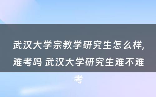 武汉大学宗教学研究生怎么样,难考吗 武汉大学研究生难不难考