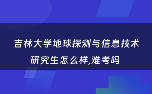 吉林大学地球探测与信息技术研究生怎么样,难考吗 