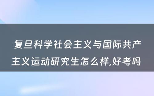 复旦科学社会主义与国际共产主义运动研究生怎么样,好考吗 