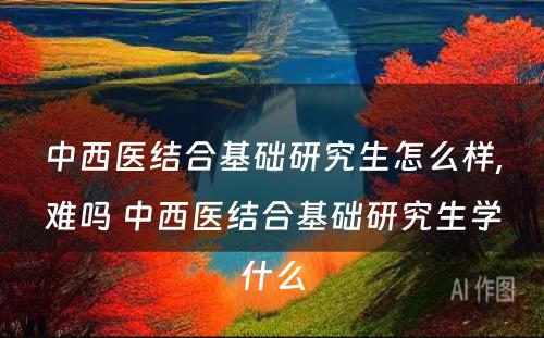 中西医结合基础研究生怎么样,难吗 中西医结合基础研究生学什么