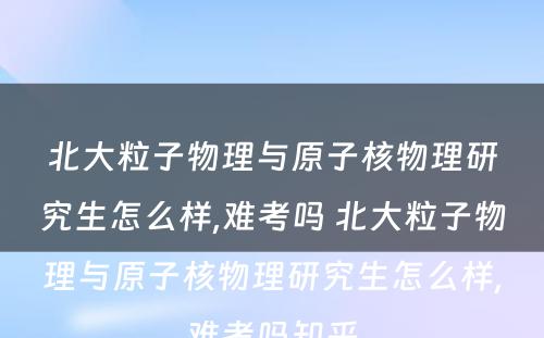 北大粒子物理与原子核物理研究生怎么样,难考吗 北大粒子物理与原子核物理研究生怎么样,难考吗知乎