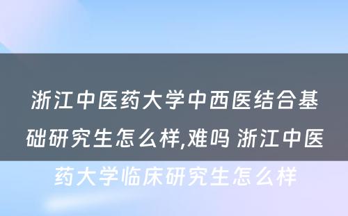 浙江中医药大学中西医结合基础研究生怎么样,难吗 浙江中医药大学临床研究生怎么样