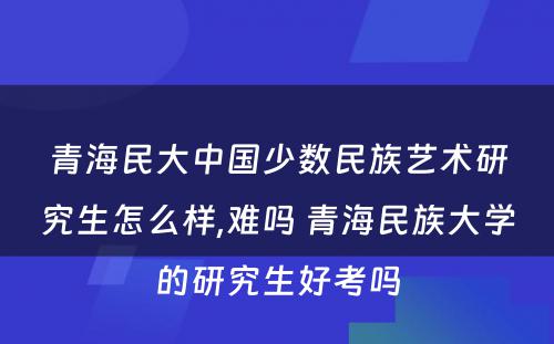 青海民大中国少数民族艺术研究生怎么样,难吗 青海民族大学的研究生好考吗