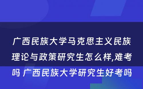 广西民族大学马克思主义民族理论与政策研究生怎么样,难考吗 广西民族大学研究生好考吗