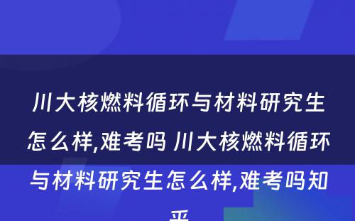 川大核燃料循环与材料研究生怎么样,难考吗 川大核燃料循环与材料研究生怎么样,难考吗知乎