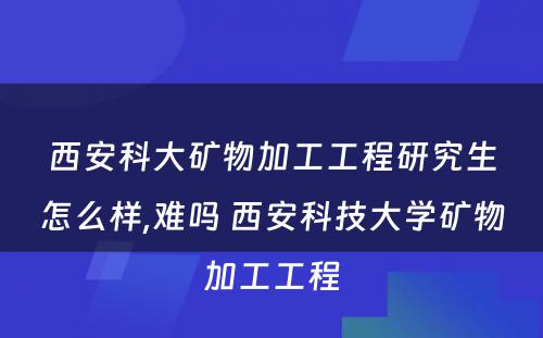 西安科大矿物加工工程研究生怎么样,难吗 西安科技大学矿物加工工程