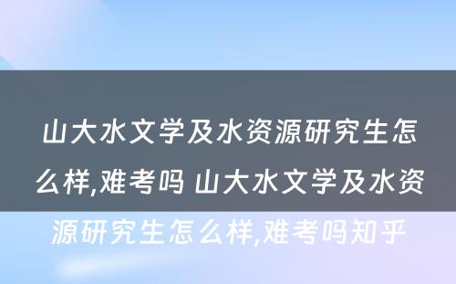 山大水文学及水资源研究生怎么样,难考吗 山大水文学及水资源研究生怎么样,难考吗知乎