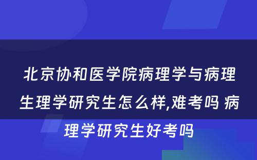 北京协和医学院病理学与病理生理学研究生怎么样,难考吗 病理学研究生好考吗