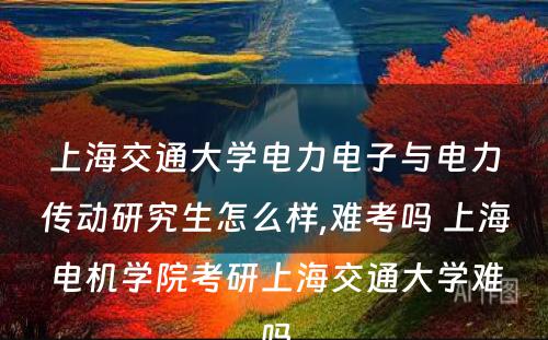 上海交通大学电力电子与电力传动研究生怎么样,难考吗 上海电机学院考研上海交通大学难吗