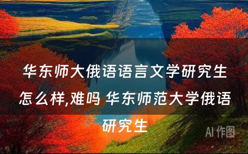 华东师大俄语语言文学研究生怎么样,难吗 华东师范大学俄语研究生