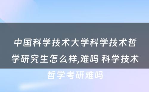 中国科学技术大学科学技术哲学研究生怎么样,难吗 科学技术哲学考研难吗