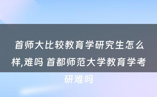 首师大比较教育学研究生怎么样,难吗 首都师范大学教育学考研难吗