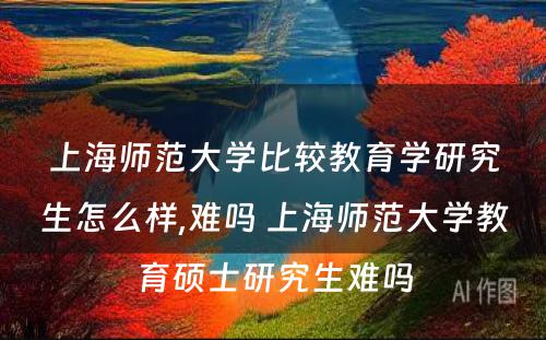 上海师范大学比较教育学研究生怎么样,难吗 上海师范大学教育硕士研究生难吗