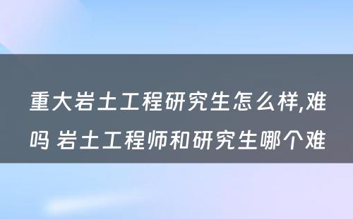 重大岩土工程研究生怎么样,难吗 岩土工程师和研究生哪个难