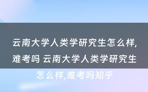 云南大学人类学研究生怎么样,难考吗 云南大学人类学研究生怎么样,难考吗知乎