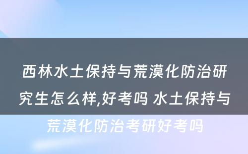 西林水土保持与荒漠化防治研究生怎么样,好考吗 水土保持与荒漠化防治考研好考吗