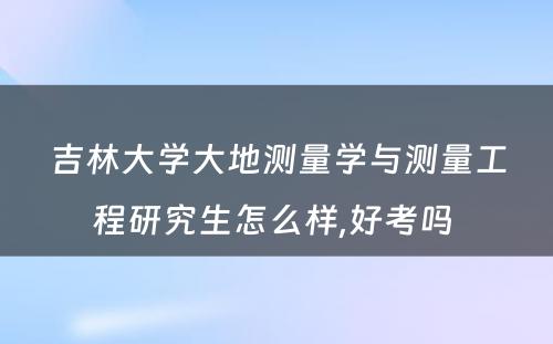 吉林大学大地测量学与测量工程研究生怎么样,好考吗 