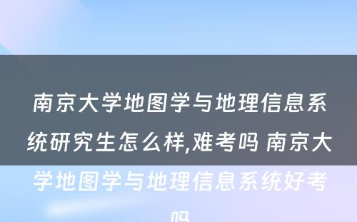 南京大学地图学与地理信息系统研究生怎么样,难考吗 南京大学地图学与地理信息系统好考吗