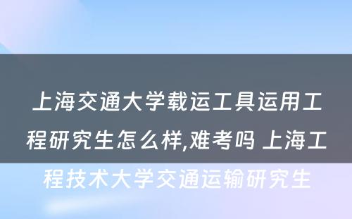 上海交通大学载运工具运用工程研究生怎么样,难考吗 上海工程技术大学交通运输研究生