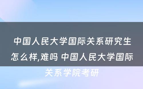 中国人民大学国际关系研究生怎么样,难吗 中国人民大学国际关系学院考研