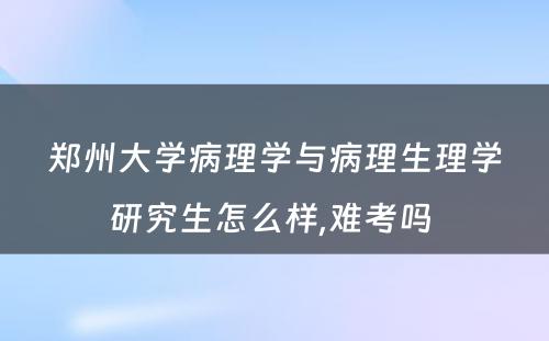 郑州大学病理学与病理生理学研究生怎么样,难考吗 