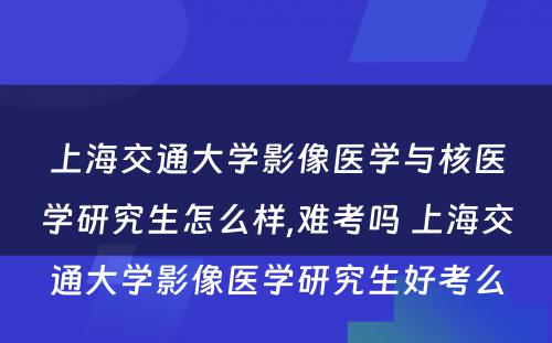 上海交通大学影像医学与核医学研究生怎么样,难考吗 上海交通大学影像医学研究生好考么