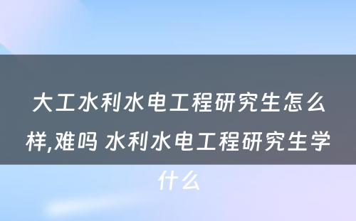 大工水利水电工程研究生怎么样,难吗 水利水电工程研究生学什么