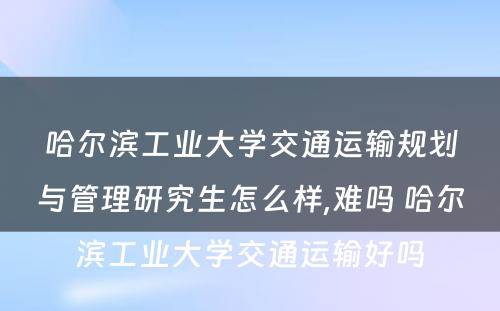 哈尔滨工业大学交通运输规划与管理研究生怎么样,难吗 哈尔滨工业大学交通运输好吗