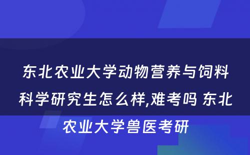 东北农业大学动物营养与饲料科学研究生怎么样,难考吗 东北农业大学兽医考研