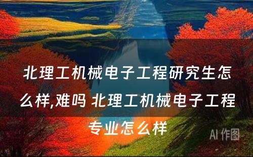 北理工机械电子工程研究生怎么样,难吗 北理工机械电子工程专业怎么样