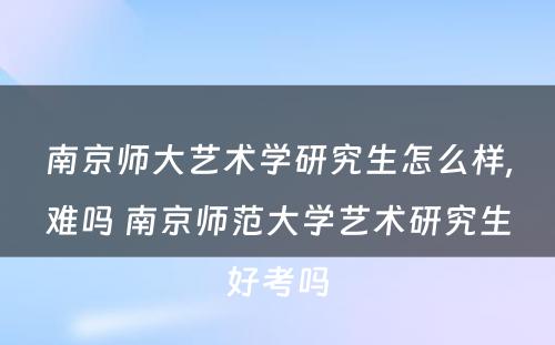 南京师大艺术学研究生怎么样,难吗 南京师范大学艺术研究生好考吗