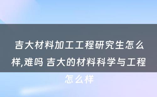 吉大材料加工工程研究生怎么样,难吗 吉大的材料科学与工程怎么样