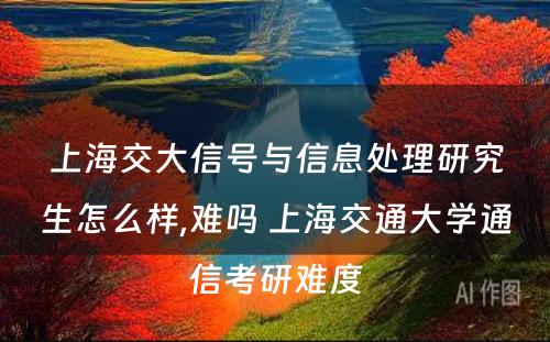 上海交大信号与信息处理研究生怎么样,难吗 上海交通大学通信考研难度