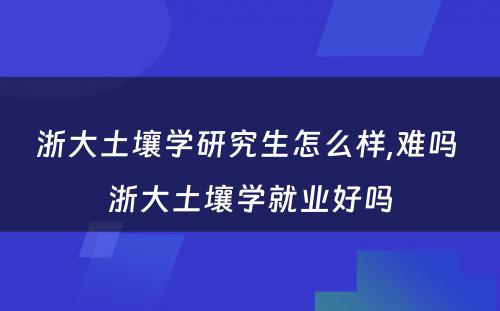 浙大土壤学研究生怎么样,难吗 浙大土壤学就业好吗