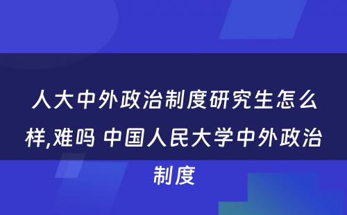 人大中外政治制度研究生怎么样,难吗 中国人民大学中外政治制度