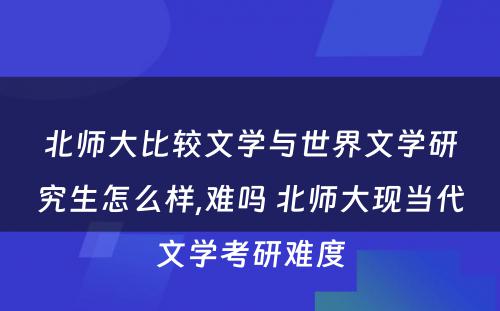 北师大比较文学与世界文学研究生怎么样,难吗 北师大现当代文学考研难度