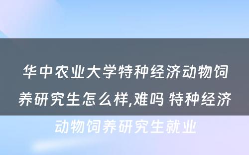 华中农业大学特种经济动物饲养研究生怎么样,难吗 特种经济动物饲养研究生就业