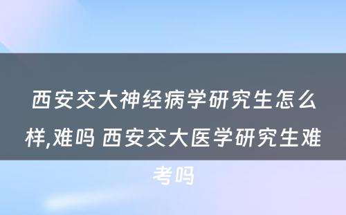 西安交大神经病学研究生怎么样,难吗 西安交大医学研究生难考吗