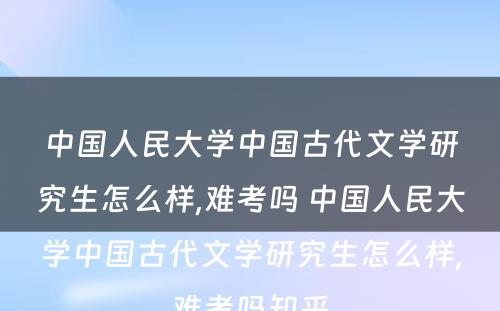 中国人民大学中国古代文学研究生怎么样,难考吗 中国人民大学中国古代文学研究生怎么样,难考吗知乎