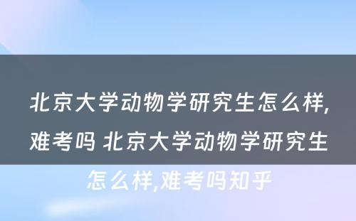 北京大学动物学研究生怎么样,难考吗 北京大学动物学研究生怎么样,难考吗知乎