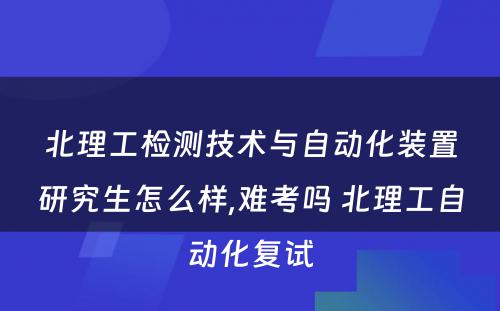 北理工检测技术与自动化装置研究生怎么样,难考吗 北理工自动化复试